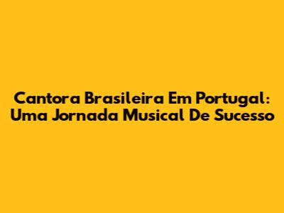 Cantora Brasileira Em Portugal: Uma Jornada Musical De Sucesso