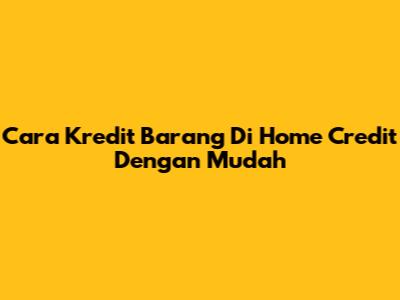 Cara Kredit Barang Di Home Credit Dengan Mudah
