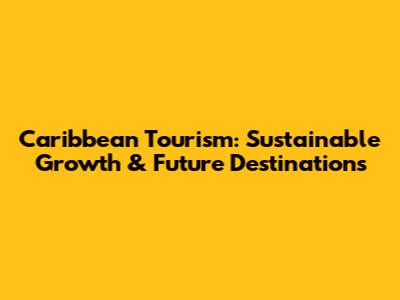 Caribbean Tourism: Sustainable Growth & Future Destinations