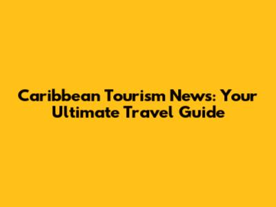 Caribbean Tourism News: Your Ultimate Travel Guide