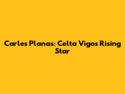 Carles Planas: Celta Vigo's Rising Star