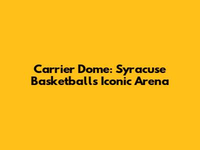Carrier Dome: Syracuse Basketball's Iconic Arena