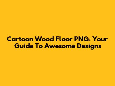 Cartoon Wood Floor PNG: Your Guide To Awesome Designs