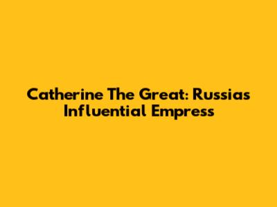 Catherine The Great: Russia's Influential Empress
