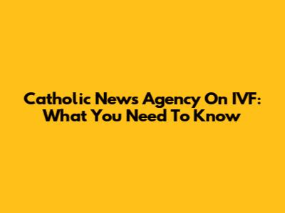 Catholic News Agency On IVF: What You Need To Know