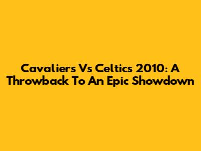 Cavaliers Vs Celtics 2010: A Throwback To An Epic Showdown