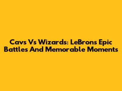 Cavs Vs Wizards: LeBron's Epic Battles And Memorable Moments