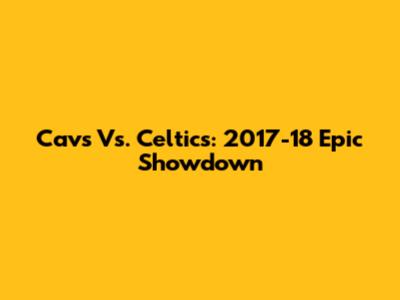 Cavs Vs. Celtics: 2017-18 Epic Showdown