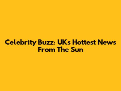Celebrity Buzz: UK's Hottest News From The Sun