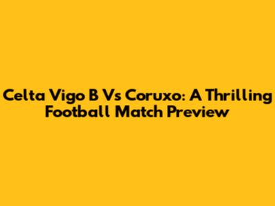Celta Vigo B Vs Coruxo: A Thrilling Football Match Preview