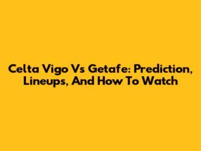 Celta Vigo Vs Getafe: Prediction, Lineups, And How To Watch
