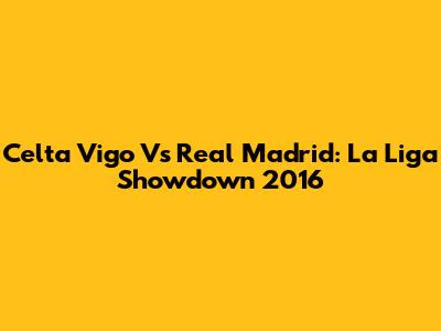 Celta Vigo Vs Real Madrid: La Liga Showdown 2016