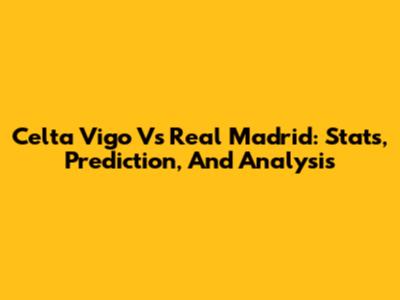 Celta Vigo Vs Real Madrid: Stats, Prediction, And Analysis