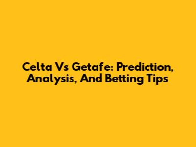 Celta Vs Getafe: Prediction, Analysis, And Betting Tips