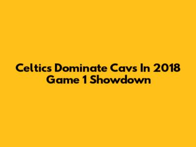 Celtics Dominate Cavs In 2018 Game 1 Showdown