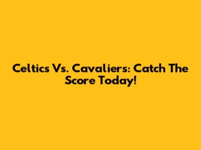 Celtics Vs. Cavaliers: Catch The Score Today!
