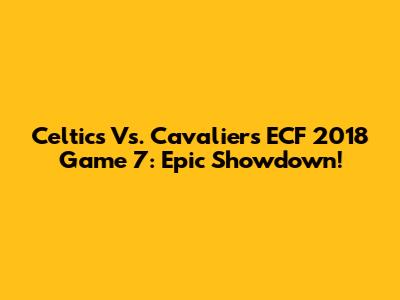 Celtics Vs. Cavaliers ECF 2018 Game 7: Epic Showdown!
