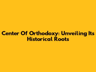 Center Of Orthodoxy: Unveiling Its Historical Roots