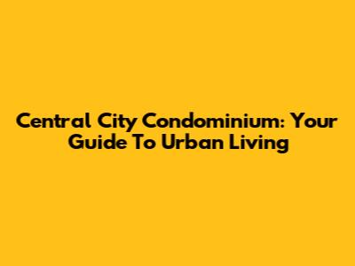 Central City Condominium: Your Guide To Urban Living