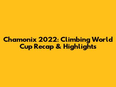 Chamonix 2022: Climbing World Cup Recap & Highlights