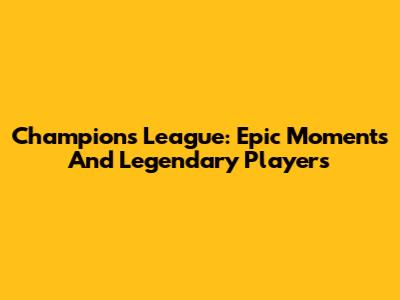 Champions League: Epic Moments And Legendary Players