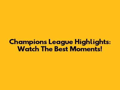 Champions League Highlights: Watch The Best Moments!