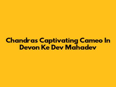 Chandra's Captivating Cameo In Devon Ke Dev Mahadev