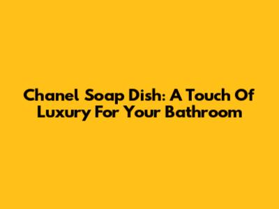 Chanel Soap Dish: A Touch Of Luxury For Your Bathroom