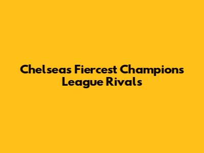 Chelsea's Fiercest Champions League Rivals