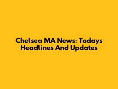 Chelsea MA News: Today's Headlines And Updates