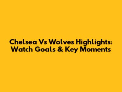 Chelsea Vs Wolves Highlights: Watch Goals & Key Moments