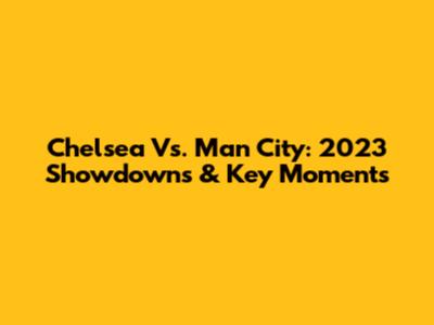 Chelsea Vs. Man City: 2023 Showdowns & Key Moments