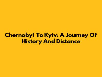 Chernobyl To Kyiv: A Journey Of History And Distance