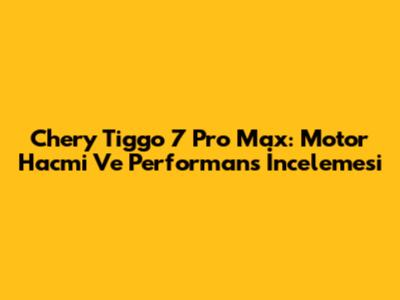 Chery Tiggo 7 Pro Max: Motor Hacmi Ve Performans İncelemesi
