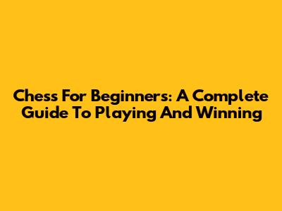 Chess For Beginners: A Complete Guide To Playing And Winning