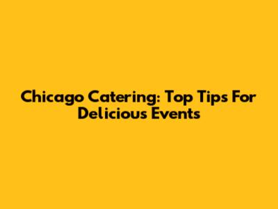 Chicago Catering: Top Tips For Delicious Events