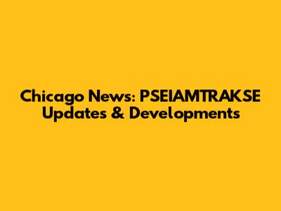 Chicago News: PSEIAMTRAKSE Updates & Developments