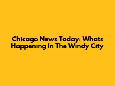 Chicago News Today: What's Happening In The Windy City
