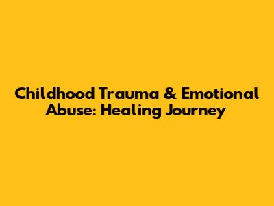 Childhood Trauma & Emotional Abuse: Healing Journey