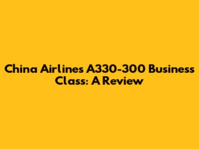 China Airlines A330-300 Business Class: A Review