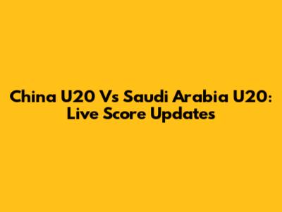 China U20 Vs Saudi Arabia U20: Live Score Updates