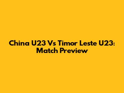 China U23 Vs Timor Leste U23: Match Preview