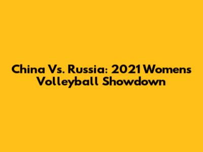 China Vs. Russia: 2021 Women's Volleyball Showdown
