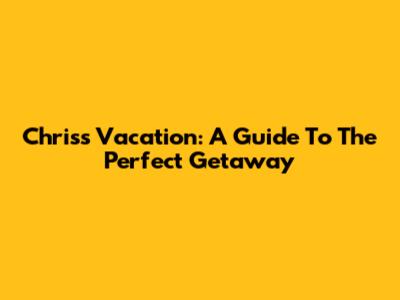 Chris's Vacation: A Guide To The Perfect Getaway