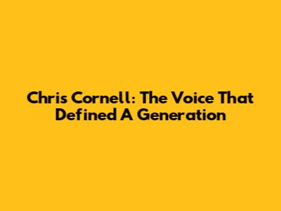 Chris Cornell: The Voice That Defined A Generation