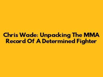 Chris Wade: Unpacking The MMA Record Of A Determined Fighter