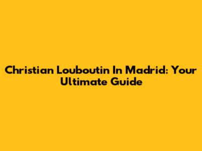 Christian Louboutin In Madrid: Your Ultimate Guide