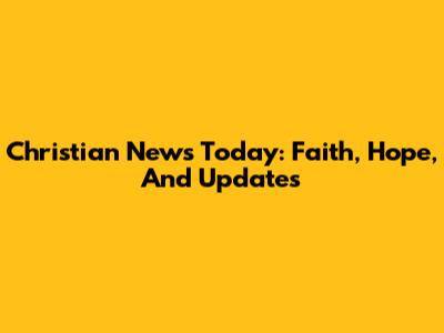 Christian News Today: Faith, Hope, And Updates