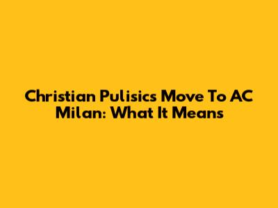 Christian Pulisic's Move To AC Milan: What It Means