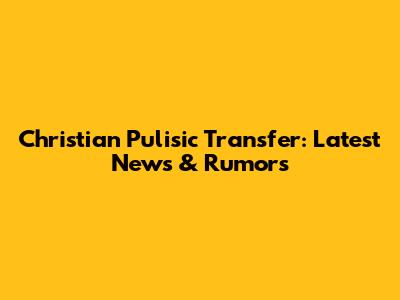 Christian Pulisic Transfer: Latest News & Rumors